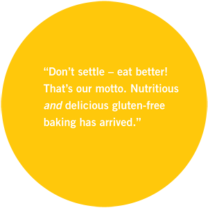 Easy Gluten-free baking has arrived.” Delicious gluten-free That’s our motto. Nutritious “Don’t settle – eat better!